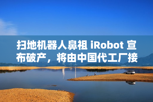 扫地机器人鼻祖 iRobot 宣布破产，将由中国代工厂接手