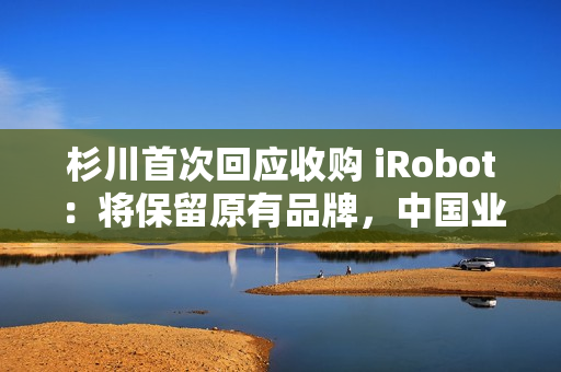 杉川首次回应收购 iRobot：将保留原有品牌，中国业务同步推进
