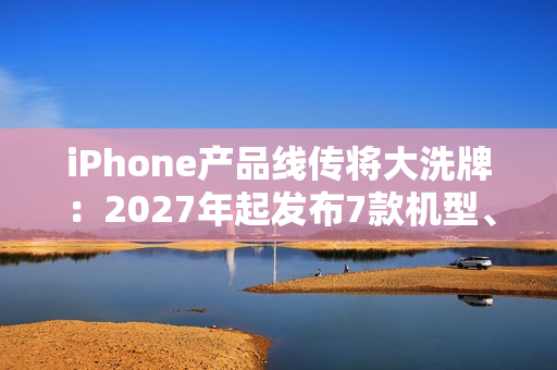 iPhone产品线传将大洗牌：2027年起发布7款机型、摺叠机有望2026问世