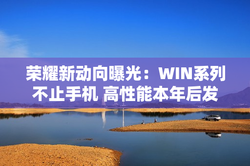 荣耀新动向曝光:WIN系列不止手机 高性能本年后发布 荣耀新动向曝光:WIN系列不止手机 高性能本年后发布