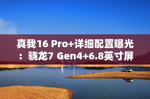 真我16 Pro+详细配置曝光：骁龙7 Gen4+6.8英寸屏