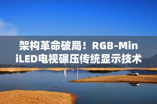 架构革命破局！RGB-MiniLED电视碾压传统显示技术的核心密码