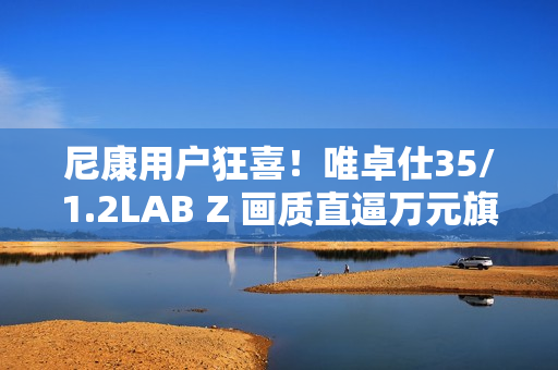 尼康用户狂喜！唯卓仕35/1.2LAB Z 画质直逼万元旗舰，售价仅5499！
