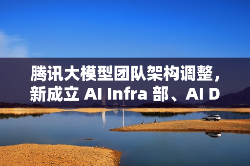 腾讯大模型团队架构调整，新成立 AI Infra 部、AI Data 部、数据计算平台部