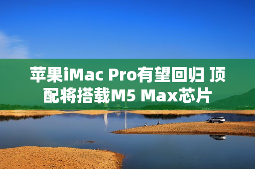 苹果iMac Pro有望回归 顶配将搭载M5 Max芯片