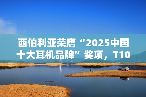 西伯利亚荣膺“2025中国十大耳机品牌”奖项，T10、K03及MC20斩获EHA金奖