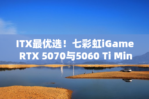 ITX最优选！七彩虹iGame RTX 5070与5060 Ti Mini亮相