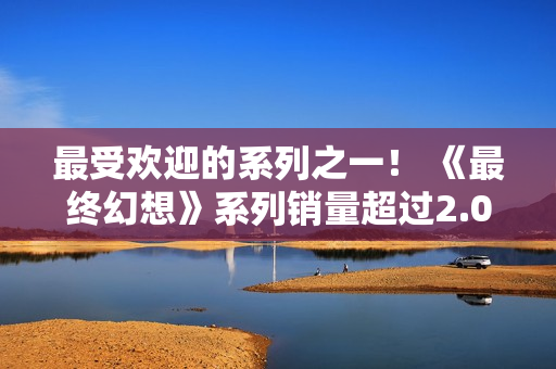 最受欢迎的系列之一！ 《最终幻想》系列销量超过2.07亿份