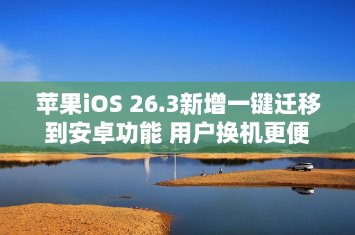 苹果iOS 26.3新增一键迁移到安卓功能 用户换机更便捷