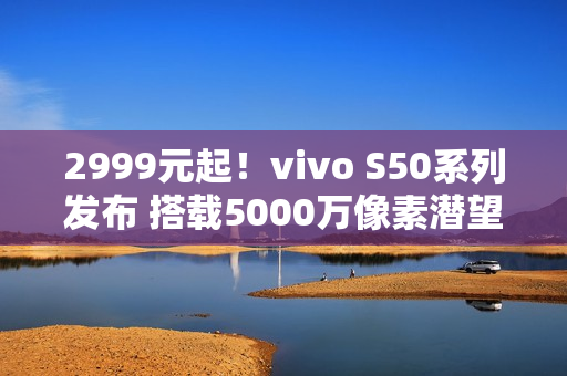 2999元起！vivo S50系列发布 搭载5000万像素潜望长焦
