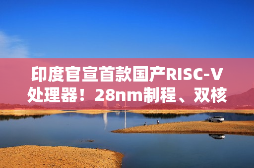 印度官宣首款国产RISC-V处理器！28nm制程、双核1GHz