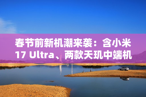 春节前新机潮来袭：含小米17 Ultra、两款天玑中端机