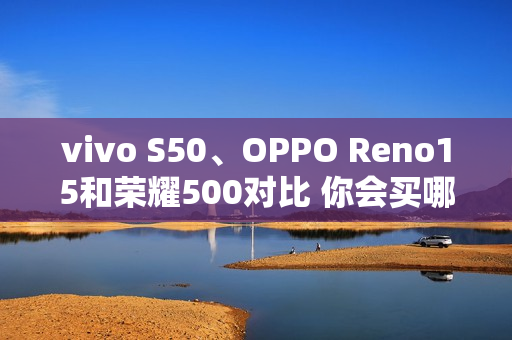 vivo S50、OPPO Reno15和荣耀500对比 你会买哪款？