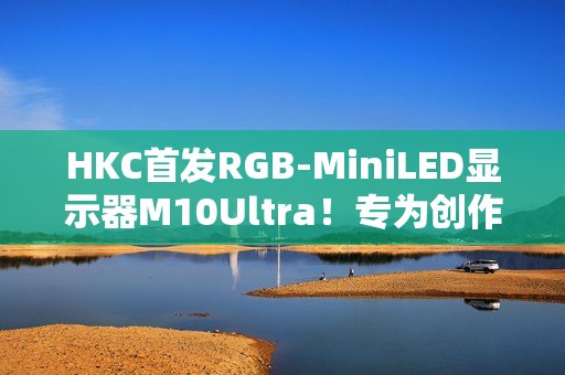 HKC首发RGB-MiniLED显示器M10Ultra！专为创作者打造的全新生产力工具