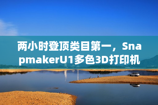两小时登顶类目第一，SnapmakerU1多色3D打印机京东预售创佳绩