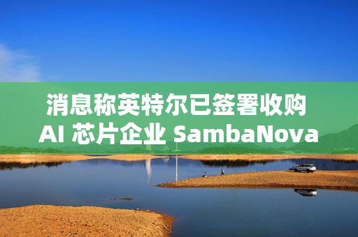 消息称英特尔已签署收购 AI 芯片企业 SambaNova 意向书