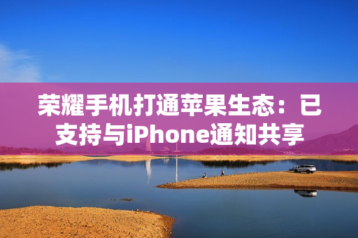 荣耀手机打通苹果生态：已支持与iPhone通知共享