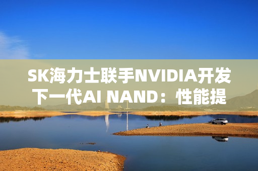 SK海力士联手NVIDIA开发下一代AI NAND：性能提升10倍！