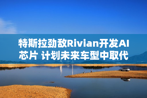 特斯拉劲敌Rivian开发AI芯片 计划未来车型中取代英伟达产品