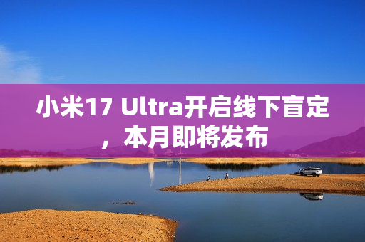 小米17 Ultra开启线下盲定，本月即将发布