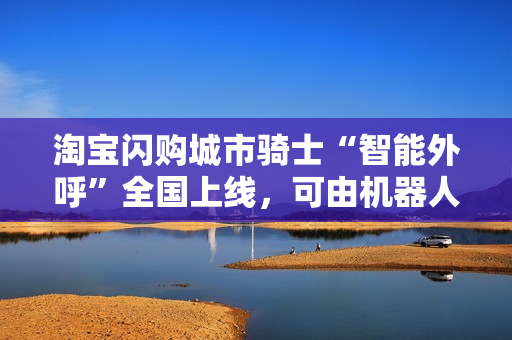 淘宝闪购城市骑士“智能外呼”全国上线，可由机器人拨打电话