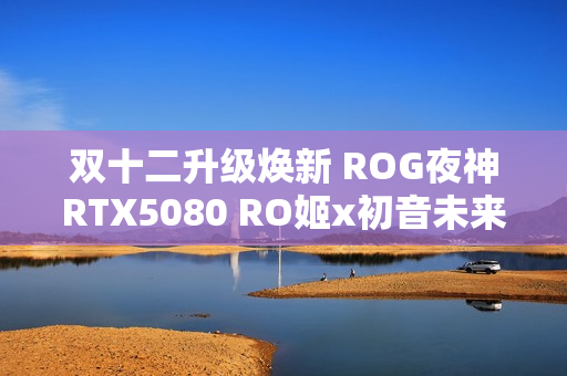 双十二升级焕新 ROG夜神RTX5080 RO姬x初音未来版显卡
