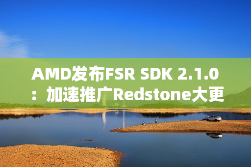 AMD发布FSR SDK 2.1.0：加速推广Redstone大更新