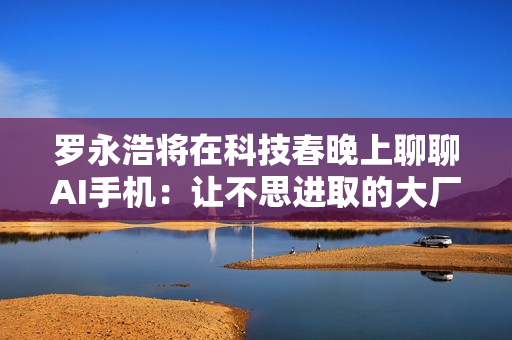 罗永浩将在科技春晚上聊聊AI手机：让不思进取的大厂睡不着觉