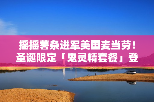 摇摇薯条进军美国麦当劳！圣诞限定「鬼灵精套餐」登场