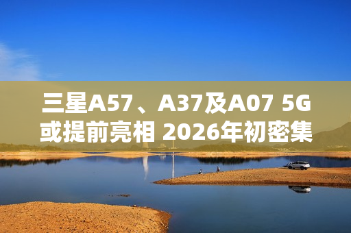三星A57、A37及A07 5G或提前亮相 2026年初密集发布