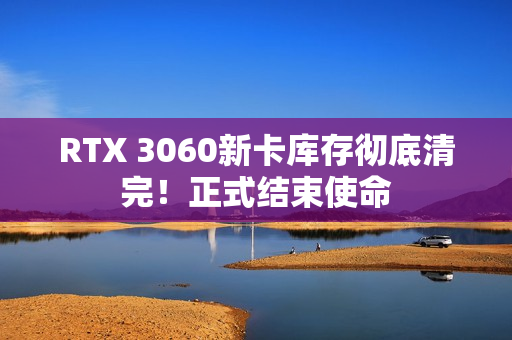 RTX 3060新卡库存彻底清完！正式结束使命