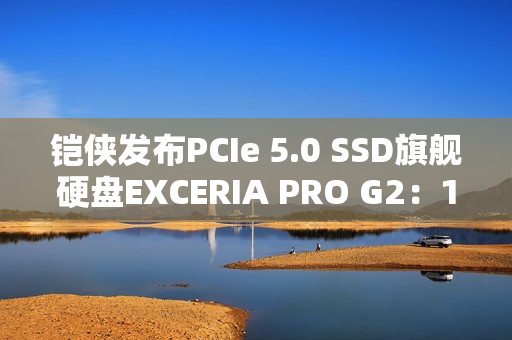 铠侠发布PCIe 5.0 SSD旗舰硬盘EXCERIA PRO G2：14.9GB/s性能天花板