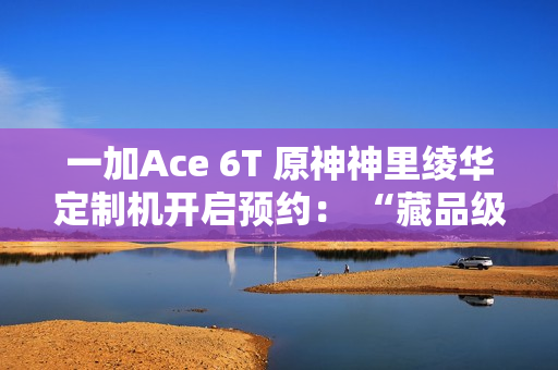 一加Ace 6T 原神神里绫华定制机开启预约： “藏品级”专属手提箱礼盒