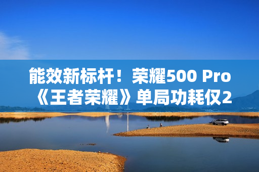 能效新标杆！荣耀500 Pro《王者荣耀》单局功耗仅2.8瓦