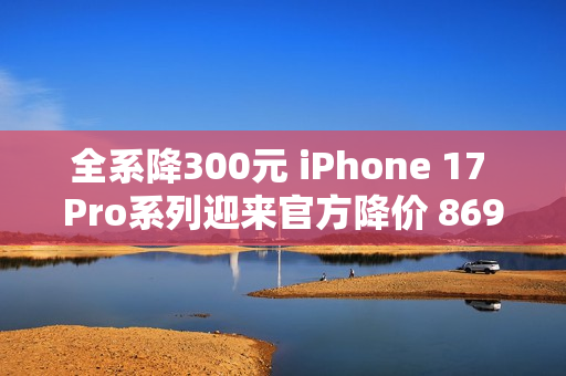 全系降300元 iPhone 17 Pro系列迎来官方降价 8699元起