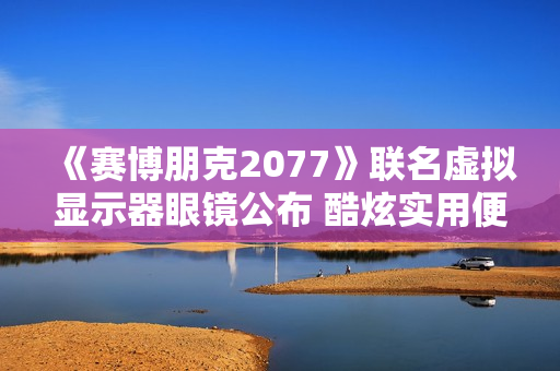 《赛博朋克2077》联名虚拟显示器眼镜公布 酷炫实用便携