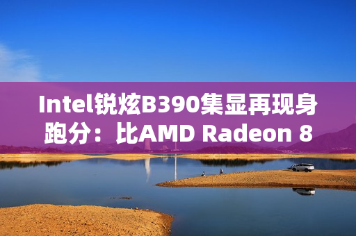 Intel锐炫B390集显再现身跑分：比AMD Radeon 890M快了16%