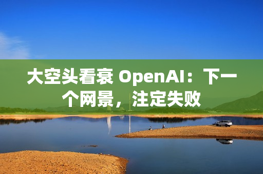大空头看衰 OpenAI：下一个网景，注定失败