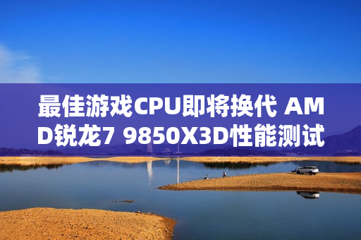 最佳游戏CPU即将换代 AMD锐龙7 9850X3D性能测试曝光