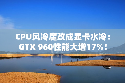 CPU风冷魔改成显卡水冷：GTX 960性能大增17%！