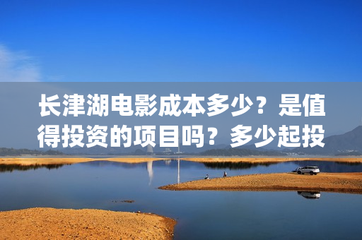 长津湖电影成本多少？是值得投资的项目吗？多少起投(长津湖电影耗资多少钱)
