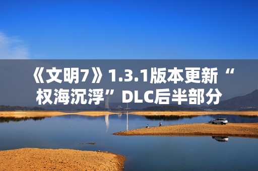 《文明7》1.3.1版本更新“权海沉浮”DLC后半部分 《文明7》1.3.1版本更新“权海沉浮”DLC后半部分