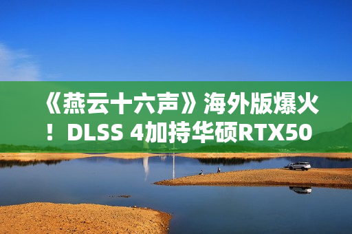 《燕云十六声》海外版爆火！DLSS 4加持华硕RTX50系显卡高帧畅玩