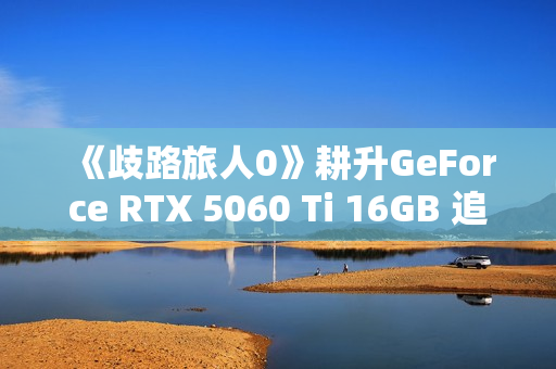 《歧路旅人0》耕升GeForce RTX 5060 Ti 16GB 追风 OC前传冒险