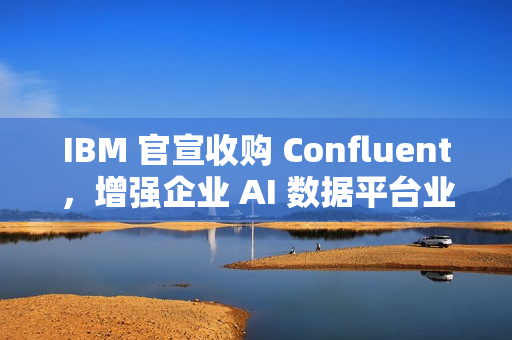 IBM 官宣收购 Confluent，增强企业 AI 数据平台业务