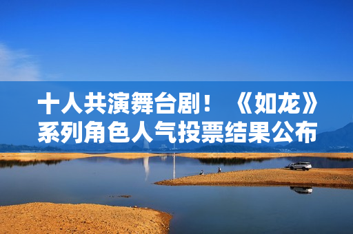 十人共演舞台剧! 《如龙》系列角色人气投票结果公布 十人共演舞台剧! 《如龙》系列角色人气投票结果公布