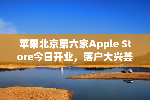苹果北京第六家Apple Store今日开业，落户大兴荟聚购物中心