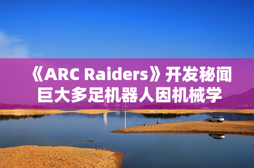 《ARC Raiders》开发秘闻 巨大多足机器人因机械学习经常暴走