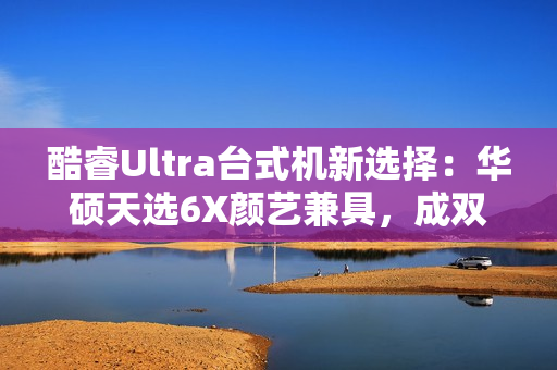 酷睿Ultra台式机新选择：华硕天选6X颜艺兼具，成双12购机标配