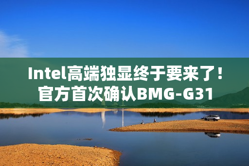 Intel高端独显终于要来了！官方首次确认BMG-G31